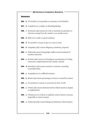 Answers
326. b. To herald (v.) is to proclaim or announce; to foreshadow.
327. b. A qualm (n.) is a sudden or disturbing feeling.
328. c. Extraneous (adj.) means not vital or essential; not pertinent or
relevant; coming from the outside or an outside source.
329. d. Kilter (n.) is order or good condition.
330. b. To succumb (v.) means to give in, cease to resist.
331. b. Compulsory (adj.) means obligatory, mandatory, required.
332. e. Noble (adj.) means having high, selﬂess moral standards; of
excellent character.
333. e. Extrinsic (adj.) means not forming an essential part of a thing,
extraneous; originating from the outside, external.
334. d. Immoderate (adj.) means excessive or extreme; exceeding
reasonable limits.
335. a. A quandary (n.) is a difﬁcult situation.
336. b. Kinetic (adj.) means pertaining to motion or caused by motion.
337. a. To surmount (v.) means to overcome by force of will.
338. e. Urbane (adj.) means characterized by reﬁned manners; elegant
or sophisticated.
339. e. Chicanery (n.) is trickery or sophistry used to deceive someone
(especially to extract money).
340. a. Nondescript (adj.) means lacking any distinctive characteristics.
124
501 Sentence Completion Questions
 
