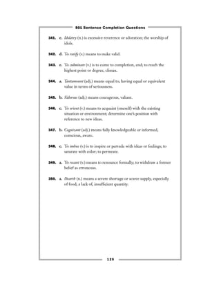 125
341. e. Idolatry (n.) is excessive reverence or adoration; the worship of
idols.
342. d. To ratify (v.) means to make valid.
343. e. To culminate (v.) is to come to completion, end; to reach the
highest point or degree, climax.
344. a. Tantamount (adj.) means equal to; having equal or equivalent
value in terms of seriousness.
345. b. Valorous (adj.) means courageous, valiant.
346. c. To orient (v.) means to acquaint (oneself) with the existing
situation or environment; determine one’s position with
reference to new ideas.
347. b. Cognizant (adj.) means fully knowledgeable or informed,
conscious, aware.
348. c. To imbue (v.) is to inspire or pervade with ideas or feelings; to
saturate with color; to permeate.
349. a. To recant (v.) means to renounce formally; to withdraw a former
belief as erroneous.
350. a. Dearth (n.) means a severe shortage or scarce supply, especially
of food; a lack of, insufﬁcient quantity.
501 Sentence Completion Questions
 