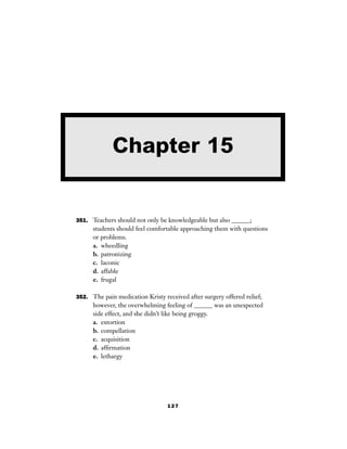 127
351. Teachers should not only be knowledgeable but also ______;
students should feel comfortable approaching them with questions
or problems.
a. wheedling
b. patronizing
c. laconic
d. affable
e. frugal
352. The pain medication Kristy received after surgery offered relief;
however, the overwhelming feeling of ______ was an unexpected
side effect, and she didn’t like being groggy.
a. extortion
b. compellation
c. acquisition
d. afﬁrmation
e. lethargy
Chapter 15
 
