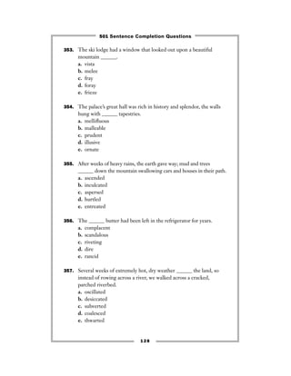 353. The ski lodge had a window that looked out upon a beautiful
mountain ______.
a. vista
b. melee
c. fray
d. foray
e. frieze
354. The palace’s great hall was rich in history and splendor, the walls
hung with ______ tapestries.
a. melliﬂuous
b. malleable
c. prudent
d. illusive
e. ornate
355. After weeks of heavy rains, the earth gave way; mud and trees
______ down the mountain swallowing cars and houses in their path.
a. ascended
b. inculcated
c. aspersed
d. hurtled
e. entreated
356. The ______ butter had been left in the refrigerator for years.
a. complacent
b. scandalous
c. riveting
d. dire
e. rancid
357. Several weeks of extremely hot, dry weather ______ the land, so
instead of rowing across a river, we walked across a cracked,
parched riverbed.
a. oscillated
b. desiccated
c. subverted
d. coalesced
e. thwarted
128
501 Sentence Completion Questions
 