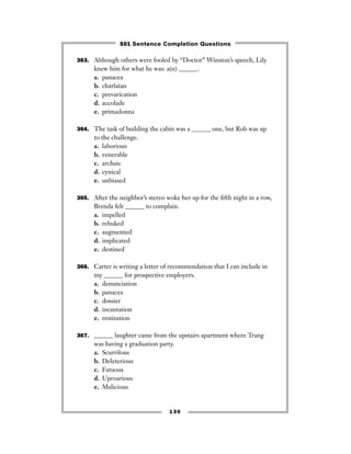 363. Although others were fooled by “Doctor” Winston’s speech, Lily
knew him for what he was: a(n) ______.
a. panacea
b. charlatan
c. prevarication
d. accolade
e. primadonna
364. The task of building the cabin was a ______ one, but Rob was up
to the challenge.
a. laborious
b. venerable
c. archaic
d. cynical
e. unbiased
365. After the neighbor’s stereo woke her up for the ﬁfth night in a row,
Brenda felt ______ to complain.
a. impelled
b. rebuked
c. augmented
d. implicated
e. destined
366. Carter is writing a letter of recommendation that I can include in
my ______ for prospective employers.
a. denunciation
b. panacea
c. dossier
d. incantation
e. restitution
367. ______ laughter came from the upstairs apartment where Trang
was having a graduation party.
a. Scurrilous
b. Deleterious
c. Fatuous
d. Uproarious
e. Malicious
130
501 Sentence Completion Questions
 