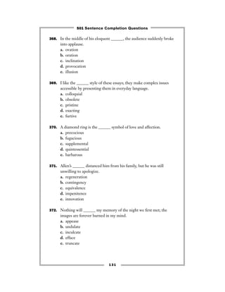 131
368. In the middle of his eloquent ______, the audience suddenly broke
into applause.
a. ovation
b. oration
c. inclination
d. provocation
e. illusion
369. I like the ______ style of these essays; they make complex issues
accessible by presenting them in everyday language.
a. colloquial
b. obsolete
c. pristine
d. exacting
e. furtive
370. A diamond ring is the ______ symbol of love and affection.
a. precocious
b. fugacious
c. supplemental
d. quintessential
e. barbarous
371. Allen’s ______ distanced him from his family, but he was still
unwilling to apologize.
a. regeneration
b. contingency
c. equivalence
d. impenitence
e. innovation
372. Nothing will ______ my memory of the night we ﬁrst met; the
images are forever burned in my mind.
a. appease
b. undulate
c. inculcate
d. efface
e. truncate
501 Sentence Completion Questions
 