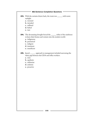 373. With the curtains drawn back, the room was ______ with warm
sunlight.
a. recessed
b. intruded
c. suffused
d. belied
e. taut
374. The devastating drought forced the ______ tribes of the rainforest
to leave their homes and venture into the modern world.
a. indigenous
b. puritanical
c. indigent
d. imminent
e. muniﬁcent
375. Jason’s ______ approach to management included narrowing the
salary gap between the CEOs and ofﬁce workers.
a. stoic
b. apathetic
c. utilitarian
d. endemic
e. proactive
132
501 Sentence Completion Questions
 