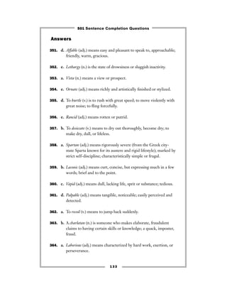 133
Answers
351. d. Affable (adj.) means easy and pleasant to speak to, approachable;
friendly, warm, gracious.
352. e. Lethargy (n.) is the state of drowsiness or sluggish inactivity.
353. a. Vista (n.) means a view or prospect.
354. e. Ornate (adj.) means richly and artistically ﬁnished or stylized.
355. d. To hurtle (v.) is to rush with great speed; to move violently with
great noise; to ﬂing forcefully.
356. e. Rancid (adj.) means rotten or putrid.
357. b. To desiccate (v.) means to dry out thoroughly, become dry; to
make dry, dull, or lifeless.
358. a. Spartan (adj.) means rigorously severe (from the Greek city-
state Sparta known for its austere and rigid lifestyle); marked by
strict self-discipline; characteristically simple or frugal.
359. b. Laconic (adj.) means curt, concise, but expressing much in a few
words; brief and to the point.
360. c. Vapid (adj.) means dull, lacking life, sprit or substance; tedious.
361. d. Palpable (adj.) means tangible, noticeable; easily perceived and
detected.
362. a. To recoil (v.) means to jump back suddenly.
363. b. A charlatan (n.) is someone who makes elaborate, fraudulent
claims to having certain skills or knowledge; a quack, imposter,
fraud.
364. a. Laborious (adj.) means characterized by hard work, exertion, or
perseverance.
501 Sentence Completion Questions
 