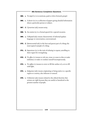 365. a. To impel (v.) is to motivate; push or drive forward; propel.
366. c. A dossier (n.) is a collection of papers giving detailed information
about a particular person or subject.
367. d. Uproarious (adj.) means noisy.
368. b. An oration (n.) is a formal speech for a special occasion.
369. a. Colloquial (adj.) means characteristic of informal spoken
language or conversation; conversational.
370. d. Quintessential (adj.) is the best and purest part of a thing; the
most typical example of a thing.
371. d. Impenitence (n.) is the trait of refusing to repent; unwilling to
show regret for wrongdoing.
372. d. To efface (v.) means to rub out, erase; to cause to dim or make
indistinct; to make or conduct oneself inconspicuously.
373. c. To suffuse (v.) means to cover or ﬁll the surface of, as in to ﬁll
with light.
374. a. Indigenous (adj.) means originating or being native to a speciﬁc
region or country; also inherent or natural.
375. c. Utilitarian (adj.) means related to the ethical doctrine that
actions are right because they are useful or beneﬁcial to the
greatest number of people.
134
501 Sentence Completion Questions
 