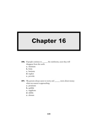 135
376. If people continue to ______ the rainforests, soon they will
disappear from the earth.
a. dominate
b. frolic
c. laminate
d. neglect
e. provoke
377. My parents always seem to worry and ______ more about money
when tax season is approaching.
a. proximate
b. quibble
c. supplicate
d. dabble
e. alienate
Chapter 16
 