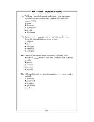 378. While the king and the members of his court lived in the most
opulent luxury, the peasants in his kingdom lived in the most
______ poverty.
a. abject
b. incessant
c. relinquished
d. erratic
e. lugubrious
379. Samantha had an ______ trust in her grandfather, who was an
honorable man and kind to everyone he met.
a. implicit
b. insecure
c. irreverent
d. irresolute
e. astringent
380. Antonello searched the forest around his campsite for small
branches to ______ the ﬁre, so he could eventually cook his dinner.
a. stiﬂe
b. kindle
c. suppress
d. dissipate
e. prohibit
381. Although I meant it as a compliment, Zander ______ my remark as
an insult.
a. construed
b. eradicated
c. truncated
d. permeated
e. redacted
136
501 Sentence Completion Questions
 
