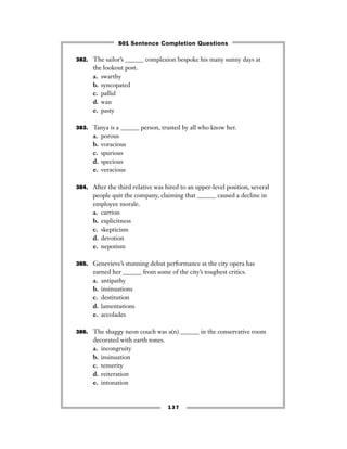 137
382. The sailor’s ______ complexion bespoke his many sunny days at
the lookout post.
a. swarthy
b. syncopated
c. pallid
d. wan
e. pasty
383. Tanya is a ______ person, trusted by all who know her.
a. porous
b. voracious
c. spurious
d. specious
e. veracious
384. After the third relative was hired to an upper-level position, several
people quit the company, claiming that ______ caused a decline in
employee morale.
a. carrion
b. explicitness
c. skepticism
d. devotion
e. nepotism
385. Genevieve’s stunning debut performance at the city opera has
earned her ______ from some of the city’s toughest critics.
a. antipathy
b. insinuations
c. destitution
d. lamentations
e. accolades
386. The shaggy neon couch was a(n) ______ in the conservative room
decorated with earth tones.
a. incongruity
b. insinuation
c. temerity
d. reiteration
e. intonation
501 Sentence Completion Questions
 