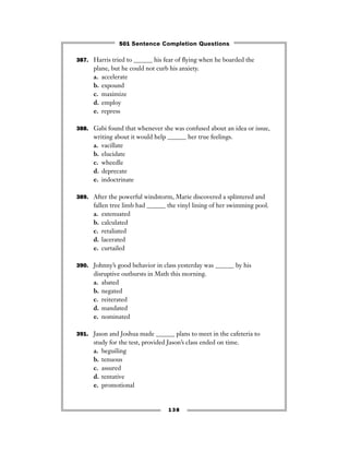 387. Harris tried to ______ his fear of ﬂying when he boarded the
plane, but he could not curb his anxiety.
a. accelerate
b. expound
c. maximize
d. employ
e. repress
388. Gabi found that whenever she was confused about an idea or issue,
writing about it would help ______ her true feelings.
a. vacillate
b. elucidate
c. wheedle
d. deprecate
e. indoctrinate
389. After the powerful windstorm, Marie discovered a splintered and
fallen tree limb had ______ the vinyl lining of her swimming pool.
a. extenuated
b. calculated
c. retaliated
d. lacerated
e. curtailed
390. Johnny’s good behavior in class yesterday was ______ by his
disruptive outbursts in Math this morning.
a. abated
b. negated
c. reiterated
d. mandated
e. nominated
391. Jason and Joshua made ______ plans to meet in the cafeteria to
study for the test, provided Jason’s class ended on time.
a. beguiling
b. tenuous
c. assured
d. tentative
e. promotional
138
501 Sentence Completion Questions
 