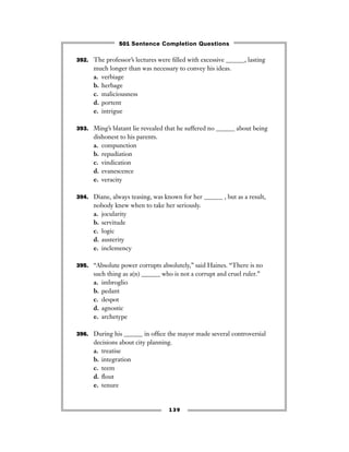 139
392. The professor’s lectures were ﬁlled with excessive ______, lasting
much longer than was necessary to convey his ideas.
a. verbiage
b. herbage
c. maliciousness
d. portent
e. intrigue
393. Ming’s blatant lie revealed that he suffered no ______ about being
dishonest to his parents.
a. compunction
b. repudiation
c. vindication
d. evanescence
e. veracity
394. Diane, always teasing, was known for her ______ , but as a result,
nobody knew when to take her seriously.
a. jocularity
b. servitude
c. logic
d. austerity
e. inclemency
395. “Absolute power corrupts absolutely,” said Haines. “There is no
such thing as a(n) ______ who is not a corrupt and cruel ruler.”
a. imbroglio
b. pedant
c. despot
d. agnostic
e. archetype
396. During his ______ in ofﬁce the mayor made several controversial
decisions about city planning.
a. treatise
b. integration
c. teem
d. ﬂout
e. tenure
501 Sentence Completion Questions
 