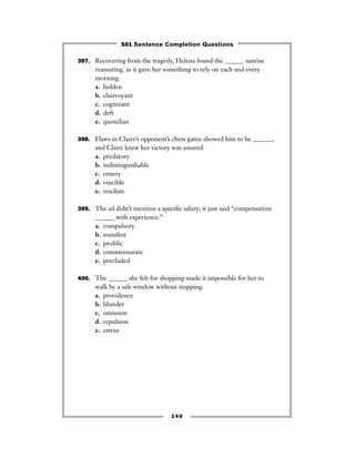 397. Recovering from the tragedy, Helena found the ______ sunrise
reassuring, as it gave her something to rely on each and every
morning.
a. hidden
b. clairvoyant
c. cognizant
d. deft
e. quotidian
398. Flaws in Claire’s opponent’s chess game showed him to be ______,
and Claire knew her victory was assured.
a. predatory
b. indistinguishable
c. ornery
d. vincible
e. resolute
399. The ad didn’t mention a speciﬁc salary; it just said “compensation
______ with experience.”
a. compulsory
b. manifest
c. proliﬁc
d. commensurate
e. precluded
400. The ______ she felt for shopping made it impossible for her to
walk by a sale window without stopping.
a. providence
b. blunder
c. omission
d. repulsion
e. estrus
140
501 Sentence Completion Questions
 