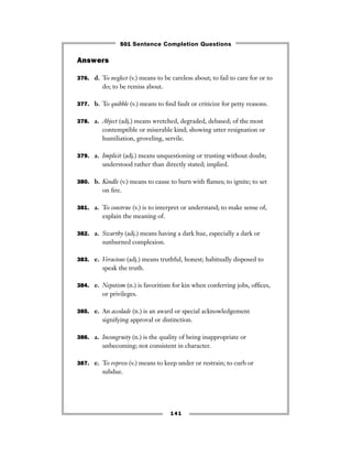 141
Answers
376. d. To neglect (v.) means to be careless about; to fail to care for or to
do; to be remiss about.
377. b. To quibble (v.) means to ﬁnd fault or criticize for petty reasons.
378. a. Abject (adj.) means wretched, degraded, debased; of the most
contemptible or miserable kind; showing utter resignation or
humiliation, groveling, servile.
379. a. Implicit (adj.) means unquestioning or trusting without doubt;
understood rather than directly stated; implied.
380. b. Kindle (v.) means to cause to burn with ﬂames; to ignite; to set
on ﬁre.
381. a. To construe (v.) is to interpret or understand; to make sense of,
explain the meaning of.
382. a. Swarthy (adj.) means having a dark hue, especially a dark or
sunburned complexion.
383. e. Veracious (adj.) means truthful, honest; habitually disposed to
speak the truth.
384. e. Nepotism (n.) is favoritism for kin when conferring jobs, ofﬁces,
or privileges.
385. e. An accolade (n.) is an award or special acknowledgement
signifying approval or distinction.
386. a. Incongruity (n.) is the quality of being inappropriate or
unbecoming; not consistent in character.
387. e. To repress (v.) means to keep under or restrain; to curb or
subdue.
501 Sentence Completion Questions
 
