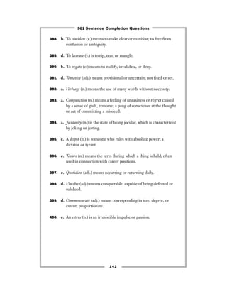 388. b. To elucidate (v.) means to make clear or manifest; to free from
confusion or ambiguity.
389. d. To lacerate (v.) is to rip, tear, or mangle.
390. b. To negate (v.) means to nullify, invalidate, or deny.
391. d. Tentative (adj.) means provisional or uncertain; not ﬁxed or set.
392. a. Verbiage (n.) means the use of many words without necessity.
393. a. Compunction (n.) means a feeling of uneasiness or regret caused
by a sense of guilt, remorse; a pang of conscience at the thought
or act of committing a misdeed.
394. a. Jocularity (n.) is the state of being jocular, which is characterized
by joking or jesting.
395. c. A despot (n.) is someone who rules with absolute power; a
dictator or tyrant.
396. e. Tenure (n.) means the term during which a thing is held; often
used in connection with career positions.
397. e. Quotidian (adj.) means occurring or returning daily.
398. d. Vincible (adj.) means conquerable, capable of being defeated or
subdued.
399. d. Commensurate (adj.) means corresponding in size, degree, or
extent; proportionate.
400. e. An estrus (n.) is an irresistible impulse or passion.
142
501 Sentence Completion Questions
 