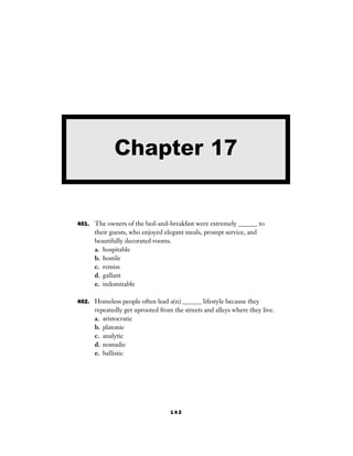 143
401. The owners of the bed-and-breakfast were extremely ______ to
their guests, who enjoyed elegant meals, prompt service, and
beautifully decorated rooms.
a. hospitable
b. hostile
c. remiss
d. gallant
e. indomitable
402. Homeless people often lead a(n) ______ lifestyle because they
repeatedly get uprooted from the streets and alleys where they live.
a. aristocratic
b. platonic
c. analytic
d. nomadic
e. ballistic
Chapter 17
 