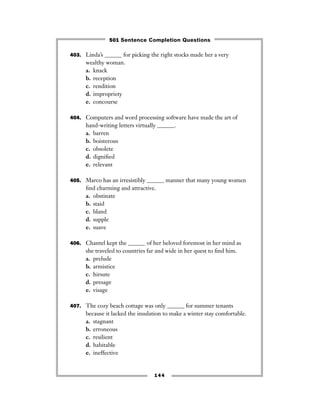 403. Linda’s ______ for picking the right stocks made her a very
wealthy woman.
a. knack
b. reception
c. rendition
d. impropriety
e. concourse
404. Computers and word processing software have made the art of
hand-writing letters virtually ______.
a. barren
b. boisterous
c. obsolete
d. digniﬁed
e. relevant
405. Marco has an irresistibly ______ manner that many young women
ﬁnd charming and attractive.
a. obstinate
b. staid
c. bland
d. supple
e. suave
406. Chantel kept the ______ of her beloved foremost in her mind as
she traveled to countries far and wide in her quest to ﬁnd him.
a. prelude
b. armistice
c. hirsute
d. presage
e. visage
407. The cozy beach cottage was only ______ for summer tenants
because it lacked the insulation to make a winter stay comfortable.
a. stagnant
b. erroneous
c. resilient
d. habitable
e. ineffective
144
501 Sentence Completion Questions
 
