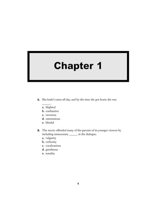 1
1. She hadn’t eaten all day, and by the time she got home she was
______.
a. blighted
b. confutative
c. ravenous
d. ostentatious
e. blissful
2. The movie offended many of the parents of its younger viewers by
including unnecessary ______ in the dialogue.
a. vulgarity
b. verbosity
c. vocalizations
d. garishness
e. tonality
Chapter 1
 