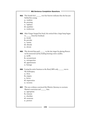 413. The female fox’s ______ over her burrow indicates that she has just
birthed her young.
a. vendetta
b. preening
c. vigilance
d. sepulcher
e. rendezvous
414. After Ginger banged her head, she noticed that a large lump began
to ______ from her forehead.
a. invade
b. provoke
c. sustain
d. obtrude
e. elevate
415. The devoted fans paid ______ to the late singer by placing ﬂowers
on his memorial and by holding burning votive candles.
a. tariffs
b. accouterment
c. retrospection
d. appraisement
e. homage
416. Losing his entire business to the ﬂood, Bill’s only ______ was to
ﬁle bankruptcy.
a. dross
b. enigma
c. fervor
d. imprecation
e. recourse
417. The new evidence convinced the District Attorney to overturn
Martin’s conviction and ______ him.
a. appropriate
b. truncate
c. elucidate
d. exonerate
e. protract
146
501 Sentence Completion Questions
 