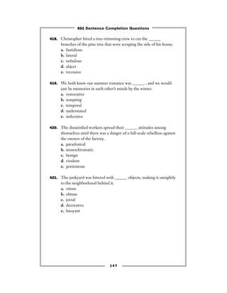147
418. Christopher hired a tree-trimming crew to cut the ______
branches of the pine tree that were scraping the side of his house.
a. fastidious
b. lateral
c. nebulous
d. abject
e. recessive
419. We both knew our summer romance was ______ , and we would
just be memories in each other’s minds by the winter.
a. restorative
b. tempting
c. temporal
d. understated
e. indecisive
420. The dissatisﬁed workers spread their ______ attitudes among
themselves until there was a danger of a full-scale rebellion against
the owners of the factory.
a. paradoxical
b. monochromatic
c. benign
d. virulent
e. portentous
421. The junkyard was littered with ______ objects, making it unsightly
to the neighborhood behind it.
a. otiose
b. obtuse
c. jovial
d. decorative
e. buoyant
501 Sentence Completion Questions
 