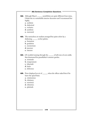 422. Although Maya’s ______ sensibilities are quite different from mine,
I think she is a remarkable interior decorator and I recommend her
highly.
a. aesthetic
b. dialectical
c. reclusive
d. synthetic
e. mercurial
423. The meticulous art student arranged her paint colors by a
darkening ______ on her palette.
a. limitation
b. gradation
c. moratorium
d. juncture
e. tincture
424. J.P. recalled running through the ______ of tall rows of corn stalks
that dominated his grandfather’s summer garden.
a. terminals
b. temperament
c. labyrinth
d. basin
e. deference
425. Peter displayed an air of ______ when the ofﬁcer asked him if he
knew the speed limit.
a. omniscience
b. obstinacy
c. nescience
d. obstetrics
e. platitude
148
501 Sentence Completion Questions
 