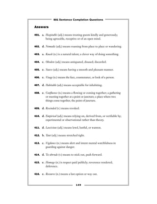 149
Answers
401. a. Hospitable (adj.) means treating guests kindly and generously;
being agreeable, receptive or of an open mind.
402. d. Nomadic (adj.) means roaming from place to place or wandering.
403. a. Knack (n.) is a natural talent; a clever way of doing something.
404. c. Obsolete (adj.) means antiquated, disused; discarded.
405. e. Suave (adj.) means having a smooth and pleasant manner.
406. e. Visage (n.) means the face, countenance, or look of a person.
407. d. Habitable (adj.) means acceptable for inhabiting.
408. e. Conﬂuence (n.) means a ﬂowing or coming together; a gathering
or meeting together at a point or juncture; a place where two
things come together, the point of juncture.
409. d. Rescinded (v.) means revoked.
410. d. Empirical (adj.) means relying on, derived from, or veriﬁable by;
experimental or observational rather than theory.
411. d. Lascivious (adj.) means lewd, lustful, or wanton.
412. b. Taut (adj.) means stretched tight.
413. c. Vigilance (n.) means alert and intent mental watchfulness in
guarding against danger.
414. d. To obtrude (v.) means to stick out, push forward.
415. e. Homage (n.) is respect paid publicly; reverence rendered;
deference.
416. e. Recourse (n.) means a last option or way out.
501 Sentence Completion Questions
 