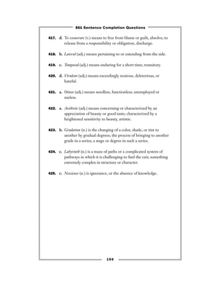417. d. To exonerate (v.) means to free from blame or guilt, absolve; to
release from a responsibility or obligation, discharge.
418. b. Lateral (adj.) means pertaining to or extending from the side.
419. c. Temporal (adj.) means enduring for a short time; transitory.
420. d. Virulent (adj.) means exceedingly noxious, deleterious, or
hateful.
421. a. Otiose (adj.) means needless, functionless; unemployed or
useless.
422. a. Aesthetic (adj.) means concerning or characterized by an
appreciation of beauty or good taste; characterized by a
heightened sensitivity to beauty, artistic.
423. b. Gradation (n.) is the changing of a color, shade, or tint to
another by gradual degrees; the process of bringing to another
grade in a series; a stage or degree in such a series.
424. c. Labyrinth (n.) is a maze of paths or a complicated system of
pathways in which it is challenging to ﬁnd the exit; something
extremely complex in structure or character.
425. c. Nescience (n.) is ignorance, or the absence of knowledge.
150
501 Sentence Completion Questions
 