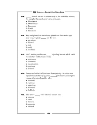 428. ______ animals are able to survive easily in the wilderness because,
for example, they can live on berries or insects.
a. Omnipotent
b. Omnivorous
c. Luminous
d. Lavish
e. Precarious
429. Sally had planted the seeds in the greenhouse three weeks ago;
they would begin to ______ any day now.
a. germinate
b. revolve
c. tint
d. ratify
e. modulate
430. Julia’s parents gave her one ______ regarding her new job: It could
not interfere with her schoolwork.
a. procession
b. consensus
c. manifestation
d. provision
e. reprieve
431. Despite enthusiastic efforts from the supporting cast, the critics
agreed the star of the play gave a ______ performance, ruining the
chance of lucrative box ofﬁce sales.
a. infallible
b. vigorous
c. victorious
d. felicitous
e. lackluster
432. The tenor’s ______ voice ﬁlled the concert hall.
a. sinuous
b. timid
c. tenuous
d. sonorous
e. striated
152
501 Sentence Completion Questions
 