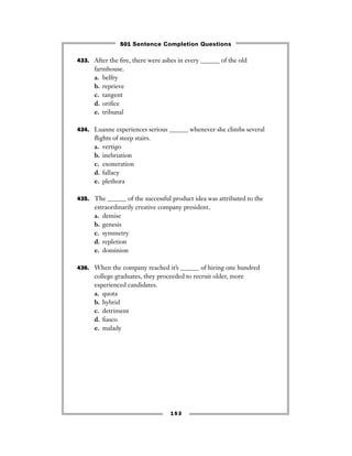 153
433. After the ﬁre, there were ashes in every ______ of the old
farmhouse.
a. belfry
b. reprieve
c. tangent
d. oriﬁce
e. tribunal
434. Luanne experiences serious ______ whenever she climbs several
ﬂights of steep stairs.
a. vertigo
b. inebriation
c. exoneration
d. fallacy
e. plethora
435. The ______ of the successful product idea was attributed to the
extraordinarily creative company president.
a. demise
b. genesis
c. symmetry
d. repletion
e. dominion
436. When the company reached it’s ______ of hiring one hundred
college graduates, they proceeded to recruit older, more
experienced candidates.
a. quota
b. hybrid
c. detriment
d. ﬁasco
e. malady
501 Sentence Completion Questions
 