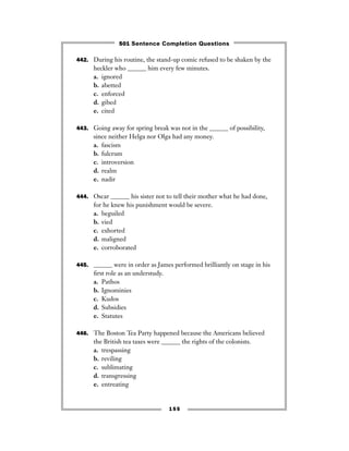 155
442. During his routine, the stand-up comic refused to be shaken by the
heckler who ______ him every few minutes.
a. ignored
b. abetted
c. enforced
d. gibed
e. cited
443. Going away for spring break was not in the ______ of possibility,
since neither Helga nor Olga had any money.
a. fascism
b. fulcrum
c. introversion
d. realm
e. nadir
444. Oscar ______ his sister not to tell their mother what he had done,
for he knew his punishment would be severe.
a. beguiled
b. vied
c. exhorted
d. maligned
e. corroborated
445. ______ were in order as James performed brilliantly on stage in his
ﬁrst role as an understudy.
a. Pathos
b. Ignominies
c. Kudos
d. Subsidies
e. Statutes
446. The Boston Tea Party happened because the Americans believed
the British tea taxes were ______ the rights of the colonists.
a. trespassing
b. reviling
c. sublimating
d. transgressing
e. entreating
501 Sentence Completion Questions
 
