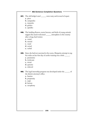447. The old bridge’s steel ______ were rusty and in need of repair.
a. piers
b. campaniles
c. manacles
d. girders
e. spindles
448. The budding ﬂowers, warm breezes, and birth of young animals
suggest the much-welcomed ______ atmosphere in the country
after a long, hard winter.
a. venial
b. menial
c. venal
d. vernal
e. verbal
449. Since she had not exercised in ﬁve years, Margarita attempt to jog
ﬁve miles on her ﬁrst day of cardio-training was a little ______.
a. pessimistic
b. irrelevant
c. trivial
d. quixotic
e. relieved
450. The legal internship program was developed under the ______ of
the district attorney’s ofﬁce.
a. bastion
b. propensity
c. aegis
d. faction
e. cacophony
156
501 Sentence Completion Questions
 