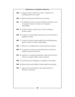 439. a. Vestige (n.) means a visible trace, mark, or impression, of
something absent, lost, or gone.
440. a. Opportune (adj.) means well-timed or convenient.
441. e. To admonish (v.) means to reprove kindly but seriously; to warn
or counsel; to instruct or remind, as of a forgotten
responsibility.
442. d. To gibe (v.) means to taunt or jeer; to utter a taunting or
sarcastic remark.
443. d. A realm (n.) is a knowledge domain that you are interested in; a
kingdom or domain.
444. c. To exhort (v.) means to urge strongly with a stirring argument,
appeal, or advice; to make an urgent appeal.
445. c. Kudos (n.) are complimentary remarks; expressions of praise.
446. d. To transgress (v.) means to go beyond the limit or bounds of;
usually in connection with a law.
447. d. A girder (n.) is a large horizontal beam, made of wood, steel, or
concrete, to support weight or span an opening.
448. d. Vernal (adj.) means belonging to or suggestive of the spring.
449. d. Quixotic (adj.) means idealistic without regard for practicality.
450. c. Aegis (n.) means sponsorship or patronage; guidance or
direction; or protection.
158
501 Sentence Completion Questions
 