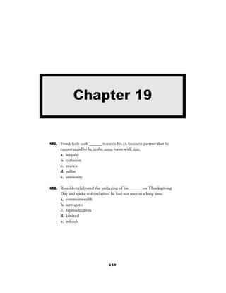 159
451. Frank feels such ______ towards his ex-business partner that he
cannot stand to be in the same room with him.
a. iniquity
b. collusion
c. avarice
d. pallor
e. animosity
452. Ronaldo celebrated the gathering of his ______ on Thanksgiving
Day and spoke with relatives he had not seen in a long time.
a. commonwealth
b. surrogates
c. representatives
d. kindred
e. inﬁdels
Chapter 19
 