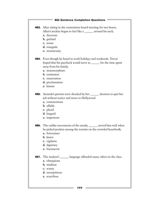 453. After sitting in the contentious board meeting for two hours,
Allen’s necktie began to feel like a ______ around his neck.
a. decorum
b. garland
c. noose
d. renegade
e. monstrosity
454. Even though he hated to work holidays and weekends, Trevor
hoped that his paycheck would serve as ______ for the time spent
away from his family.
a. metamorphism
b. restitution
c. enunciation
d. proclamation
e. kismet
455. Amanda’s parents were shocked by her ______ decision to quit her
job without notice and move to Hollywood.
a. conscientious
b. affable
c. placid
d. languid
e. impetuous
456. The catlike movements of the sneaky ______ served him well when
he picked pockets among the tourists on the crowded boardwalk.
a. forerunner
b. knave
c. vigilante
d. dignitary
e. bureaucrat
457. The student’s ______ language offended many others in the class.
a. obsequious
b. studious
c. scanty
d. surreptitious
e. scurrilous
160
501 Sentence Completion Questions
 
