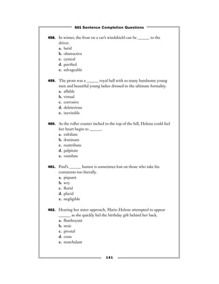 161
458. In winter, the frost on a car’s windshield can be ______ to the
driver.
a. lurid
b. obstructive
c. cynical
d. puriﬁed
e. salvageable
459. The prom was a ______ royal ball with so many handsome young
men and beautiful young ladies dressed to the ultimate formality.
a. affable
b. virtual
c. corrosive
d. deleterious
e. inevitable
460. As the roller coaster inched to the top of the hill, Helena could feel
her heart begin to ______.
a. exfoliate
b. dominate
c. reattribute
d. palpitate
e. ventilate
461. Paul’s ______ humor is sometimes lost on those who take his
comments too literally.
a. piquant
b. wry
c. ﬂorid
d. placid
e. negligible
462. Hearing her sister approach, Marie-Helene attempted to appear
______ as she quickly hid the birthday gift behind her back.
a. ﬂamboyant
b. stoic
c. pivotal
d. crass
e. nonchalant
501 Sentence Completion Questions
 