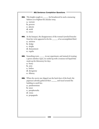 463. The knight sought to ______ his broadsword in such a menacing
fashion as to frighten his attacker away.
a. warrant
b. procure
c. placate
d. wield
e. ensue
464. At the banquet, the disappearance of the woman’s jeweled bracelet
from her wrist appeared to be the ______ of an accomplished thief.
a. attrition
b. sledge
c. sleight
d. dismastment
e. regalia
465. Something went ______ in our experiment, and instead of creating
a green odorless vapor, we ended up with a noxious red liquid that
stunk up the laboratory for days.
a. hoary
b. awry
c. listless
d. derogatory
e. dilatory
466. When the movie star slipped out the back door of the hotel, the
paparazzi adroitly gathered their ______ and raced around the
building to catch her.
a. pandemonium
b. tenor
c. paraphernalia
d. venue
e. propaganda
162
501 Sentence Completion Questions
 