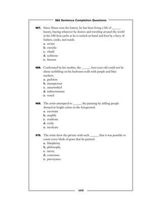 163
467. Since Shane won the lottery, he has been living a life of ______
luxury, buying whatever he desires and traveling around the world
in his 100-foot yacht as he is waited on hand and foot by a bevy of
butlers, cooks, and maids.
a. arrant
b. vitriolic
c. ribald
d. seditious
e. fatuous
468. Confronted by his mother, the ______ four-year-old could not lie
about scribbling on his bedroom walls with purple and blue
markers.
a. guileless
b. inauspicious
c. untarnished
d. indiscriminate
e. vexed
469. The artist attempted to ______ the painting by adding people
dressed in bright colors in the foreground.
a. excoriate
b. amplify
c. eradicate
d. vivify
e. inculcate
470. The artist drew the picture with such ______ that it was possible to
count every blade of grass that he painted.
a. blasphemy
b. philosophy
c. nicety
d. consensus
e. purveyance
501 Sentence Completion Questions
 