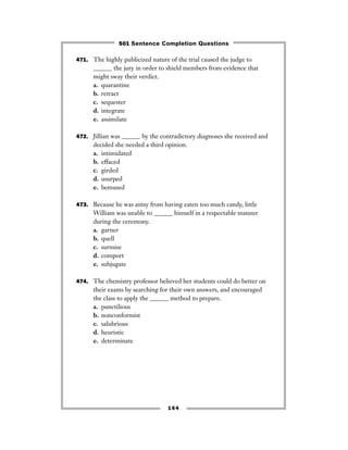 471. The highly publicized nature of the trial caused the judge to
______ the jury in order to shield members from evidence that
might sway their verdict.
a. quarantine
b. retract
c. sequester
d. integrate
e. assimilate
472. Jillian was ______ by the contradictory diagnoses she received and
decided she needed a third opinion.
a. intimidated
b. effaced
c. girded
d. usurped
e. bemused
473. Because he was antsy from having eaten too much candy, little
William was unable to ______ himself in a respectable manner
during the ceremony.
a. garner
b. quell
c. surmise
d. comport
e. subjugate
474. The chemistry professor believed her students could do better on
their exams by searching for their own answers, and encouraged
the class to apply the ______ method to prepare.
a. punctilious
b. nonconformist
c. salubrious
d. heuristic
e. determinate
164
501 Sentence Completion Questions
 
