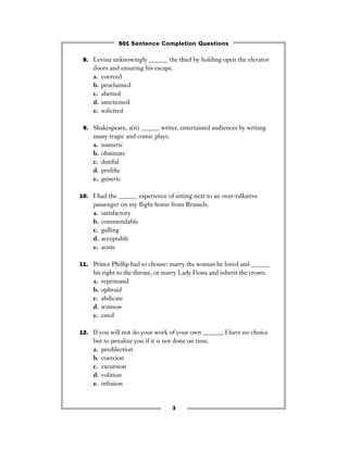 3
8. Levina unknowingly ______ the thief by holding open the elevator
doors and ensuring his escape.
a. coerced
b. proclaimed
c. abetted
d. sanctioned
e. solicited
9. Shakespeare, a(n) ______ writer, entertained audiences by writing
many tragic and comic plays.
a. numeric
b. obstinate
c. dutiful
d. proliﬁc
e. generic
10. I had the ______ experience of sitting next to an over-talkative
passenger on my ﬂight home from Brussels.
a. satisfactory
b. commendable
c. galling
d. acceptable
e. acute
11. Prince Phillip had to choose: marry the woman he loved and ______
his right to the throne, or marry Lady Fiona and inherit the crown.
a. reprimand
b. upbraid
c. abdicate
d. winnow
e. extol
12. If you will not do your work of your own ______, I have no choice
but to penalize you if it is not done on time.
a. predilection
b. coercion
c. excursion
d. volition
e. infusion
501 Sentence Completion Questions
 