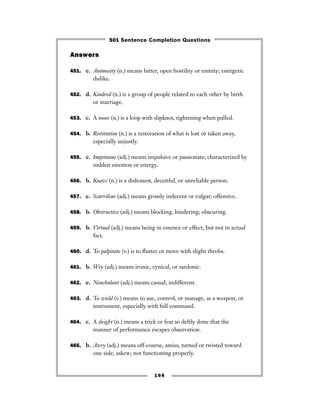 Answers
451. e. Animosity (n.) means bitter, open hostility or enmity; energetic
dislike.
452. d. Kindred (n.) is a group of people related to each other by birth
or marriage.
453. c. A noose (n.) is a loop with slipknot, tightening when pulled.
454. b. Restitution (n.) is a restoration of what is lost or taken away,
especially unjustly.
455. e. Impetuous (adj.) means impulsive or passionate; characterized by
sudden emotion or energy.
456. b. Knave (n.) is a dishonest, deceitful, or unreliable person.
457. e. Scurrilous (adj.) means grossly indecent or vulgar; offensive.
458. b. Obstructive (adj.) means blocking, hindering; obscuring.
459. b. Virtual (adj.) means being in essence or effect, but not in actual
fact.
460. d. To palpitate (v.) is to ﬂutter or move with slight throbs.
461. b. Wry (adj.) means ironic, cynical, or sardonic.
462. e. Nonchalant (adj.) means casual, indifferent.
463. d. To wield (v.) means to use, control, or manage, as a weapon, or
instrument, especially with full command.
464. c. A sleight (n.) means a trick or feat so deftly done that the
manner of performance escapes observation.
465. b. Awry (adj.) means off-course, amiss; turned or twisted toward
one side, askew; not functioning properly.
166
501 Sentence Completion Questions
 