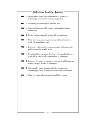 167
466. c. Paraphernalia (n.) are miscellaneous articles needed for
particular professions, information, or operation.
467. a. Arrant (adj.) means complete, absolute, utter.
468. a. Guileless (adj.) means to be without guile; straightforward;
honest; frank.
469. d. To vivify (v.) means to give or bring life to; to animate.
470. c. Nicety (n.) means precision, accuracy; a subtle distinction or
detail; the state of being nice.
471. c. To sequester (v.) means to separate, segregate, seclude; cause to
withdraw or retire, as with juries.
472. e. Bemused (adj.) means deeply absorbed in thought; bewildered or
perplexed by many conﬂicting situations or statements.
473. d. To comport (v.) means to conduct or behave (oneself) in a certain
manner; to agree, accord, or harmonize.
474. d. Heuristic (adj.) means stimulating further investigation;
encouraging learning through discoveries made by a student.
475. e. Virago (n.) means a bold, impudent, turbulent woman.
501 Sentence Completion Questions
 