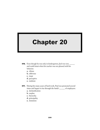 169
476. Even though he was only in kindergarten, Joel was very ______
and could intuit when his teacher was not pleased with his
behavior.
a. obtuse
b. oblivious
c. inept
d. perceptive
e. indolent
477. During his many years of hard work, Paul was promoted several
times and began to rise through the bank’s ______ of employees.
a. declassiﬁcation
b. surplus
c. hierarchy
d. principality
e. dominion
Chapter 20
 