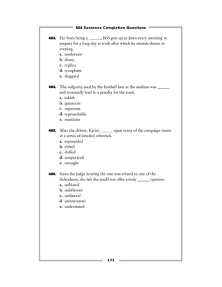 171
483. Far from being a ______, Bob gets up at dawn every morning to
prepare for a long day at work after which he attends classes in
evening.
a. moderator
b. drone
c. replica
d. sycophant
e. sluggard
484. The vulgarity used by the football fans at the stadium was ______
and eventually lead to a penalty for the team.
a. rakish
b. quiescent
c. sagacious
d. reproachable
e. mundane
485. After the debate, Karim ______ upon many of the campaign issues
in a series of detailed editorials.
a. expounded
b. ebbed
c. doffed
d. temporized
e. wrought
486. Since the judge hearing the case was related to one of the
defendants, she felt she could not offer a truly ______ opinion.
a. unbiased
b. indifferent
c. unilateral
d. uninterested
e. understated
501 Sentence Completion Questions
 