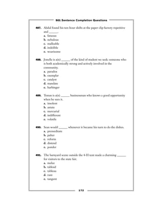 487. Abdul found his ten-hour shifts at the paper clip factory repetitive
and ______.
a. fatuous
b. nebulous
c. malleable
d. indelible
e. wearisome
488. Jonelle is a(n) ______ of the kind of student we seek: someone who
is both academically strong and actively involved in the
community.
a. paradox
b. exemplar
c. catalyst
d. mandate
e. harbinger
489. Tomas is a(n) ______ businessman who knows a good opportunity
when he sees it.
a. insolent
b. astute
c. mercurial
d. indifferent
e. volatile
490. Sean would ______ whenever it became his turn to do the dishes.
a. premeditate
b. palter
c. reform
d. distend
e. ponder
491. The barnyard scene outside the 4-H tent made a charming ______
for visitors to the state fair.
a. melee
b. tabloid
c. tableau
d. rant
e. tangent
172
501 Sentence Completion Questions
 