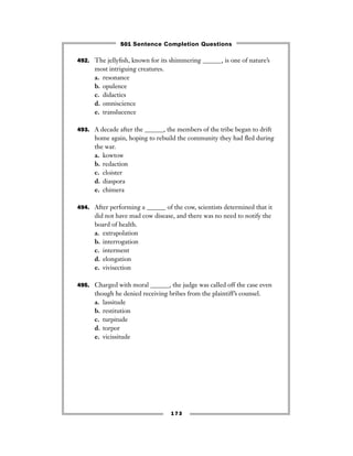 173
492. The jellyﬁsh, known for its shimmering ______, is one of nature’s
most intriguing creatures.
a. resonance
b. opulence
c. didactics
d. omniscience
e. translucence
493. A decade after the ______, the members of the tribe began to drift
home again, hoping to rebuild the community they had ﬂed during
the war.
a. kowtow
b. redaction
c. cloister
d. diaspora
e. chimera
494. After performing a ______ of the cow, scientists determined that it
did not have mad cow disease, and there was no need to notify the
board of health.
a. extrapolation
b. interrogation
c. interment
d. elongation
e. vivisection
495. Charged with moral ______, the judge was called off the case even
though he denied receiving bribes from the plaintiff’s counsel.
a. lassitude
b. restitution
c. turpitude
d. torpor
e. vicissitude
501 Sentence Completion Questions
 