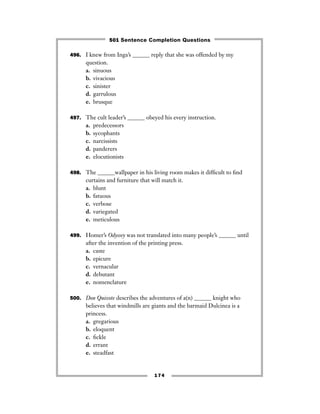 496. I knew from Inga’s ______ reply that she was offended by my
question.
a. sinuous
b. vivacious
c. sinister
d. garrulous
e. brusque
497. The cult leader’s ______ obeyed his every instruction.
a. predecessors
b. sycophants
c. narcissists
d. panderers
e. elocutionists
498. The ______wallpaper in his living room makes it difﬁcult to ﬁnd
curtains and furniture that will match it.
a. blunt
b. fatuous
c. verbose
d. variegated
e. meticulous
499. Homer’s Odyssey was not translated into many people’s ______ until
after the invention of the printing press.
a. caste
b. epicure
c. vernacular
d. debutant
e. nomenclature
500. Don Quixote describes the adventures of a(n) ______ knight who
believes that windmills are giants and the barmaid Dulcinea is a
princess.
a. gregarious
b. eloquent
c. ﬁckle
d. errant
e. steadfast
174
501 Sentence Completion Questions
 