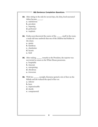13. After sitting in the sink for several days, the dirty, food-encrusted
dishes became ______.
a. malodorous
b. prevalent
c. imposing
d. perforated
e. emphatic
14. Giulia soon discovered the source of the ______ smell in the room:
a week-old tuna sandwich that one of the children had hidden in
the closet.
a. quaint
b. fastidious
c. clandestine
d. laconic
e. fetid
15. After making ______ remarks to the President, the reporter was
not invited to return to the White House pressroom.
a. hospitable
b. itinerant
c. enterprising
d. chivalrous
e. irreverent
16. With her ______ eyesight, Krystyna spotted a trio of deer on the
hillside and she reduced the speed of her car.
a. inferior
b. keen
c. impressionable
d. ductile
e. conspiratorial
4
501 Sentence Completion Questions
 