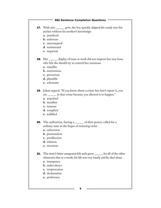 5
17. With a(n) ______ grin, the boy quickly slipped the candy into his
pocket without his mother’s knowledge.
a. jaundiced
b. nefarious
c. stereotypical
d. sentimental
e. impartial
18. Her ______ display of tears at work did not impress her new boss,
who felt she should try to control her emotions.
a. maudlin
b. meritorious
c. precarious
d. plausible
e. schematic
19. Johan argued, “If you know about a crime but don’t report it, you
are ______ in that crime because you allowed it to happen.”
a. acquitted
b. steadfast
c. tenuous
d. complicit
e. nulliﬁed
20. The authorities, fearing a ______ of their power, called for a
military state in the hopes of restoring order.
a. subversion
b. premonition
c. predilection
d. infusion
e. inversion
21. The story’s bitter antagonist felt such great ______ for all of the other
characters that as a result, his life was very lonely and he died alone.
a. insurgence
b. malevolence
c. reciprocation
d. declamation
e. preference
501 Sentence Completion Questions
 