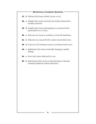 17. b. Nefarious (adj.) means wicked, vicious, or evil.
18. a. Maudlin (adj.) means excessively and weakly sentimental or
tearfully emotional.
19. d. Complicit (adj.) means participating in or associated with a
questionable act or a crime.
20. a. Subversion (n.) means an overthrow, as from the foundation.
21. b. Malevolence (n.) means ill will or malice toward others; hate.
22. b. Usury (n.) is the lending of money at exorbitant interest rates.
23. e. Kaleidoscopic (adj.) means continually changing or quickly
shifting.
24. e. Votive (adj.) means dedicated by a vow.
25. b. Indiscriminate (adj.) means not discriminating or choosing
randomly; haphazard; without distinction.
8
501 Sentence Completion Questions
 