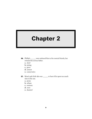 9
26. Phillip’s ______ tone endeared him to his comical friends, but
irritated his serious father.
a. aloof
b. jesting
c. grave
d. earnest
e. conservative
27. Brian’s pale Irish skin was ______ to burn if he spent too much
time in the sun.
a. prone
b. urbane
c. eminent
d. erect
e. daunted
Chapter 2
 