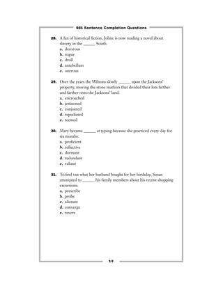 28. A fan of historical ﬁction, Joline is now reading a novel about
slavery in the ______ South.
a. decorous
b. rogue
c. droll
d. antebellum
e. onerous
29. Over the years the Wilsons slowly ______ upon the Jacksons’
property, moving the stone markers that divided their lots farther
and farther onto the Jacksons’ land.
a. encroached
b. jettisoned
c. conjoined
d. repudiated
e. teemed
30. Mary became ______ at typing because she practiced every day for
six months.
a. proﬁcient
b. reﬂective
c. dormant
d. redundant
e. valiant
31. To ﬁnd out what her husband bought for her birthday, Susan
attempted to ______ his family members about his recent shopping
excursions.
a. prescribe
b. probe
c. alienate
d. converge
e. revere
10
501 Sentence Completion Questions
 