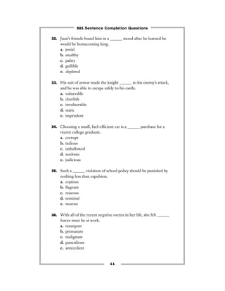 11
32. Juan’s friends found him in a ______ mood after he learned he
would be homecoming king.
a. jovial
b. stealthy
c. paltry
d. gullible
e. depleted
33. His suit of armor made the knight ______ to his enemy’s attack,
and he was able to escape safely to his castle.
a. vulnerable
b. churlish
c. invulnerable
d. static
e. imprudent
34. Choosing a small, fuel-efﬁcient car is a ______ purchase for a
recent college graduate.
a. corrupt
b. tedious
c. unhallowed
d. sardonic
e. judicious
35. Such a ______ violation of school policy should be punished by
nothing less than expulsion.
a. copious
b. ﬂagrant
c. raucous
d. nominal
e. morose
36. With all of the recent negative events in her life, she felt ______
forces must be at work.
a. resurgent
b. premature
c. malignant
d. punctilious
e. antecedent
501 Sentence Completion Questions
 